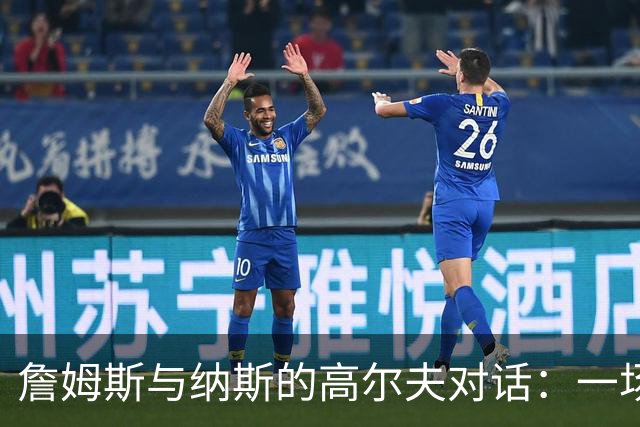 詹姆斯与纳斯的高尔夫对话：一场关于篮球的妙趣横生的脑力风暴