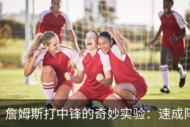 詹姆斯打中锋的奇妙实验：速成阵容还是昙花一现？