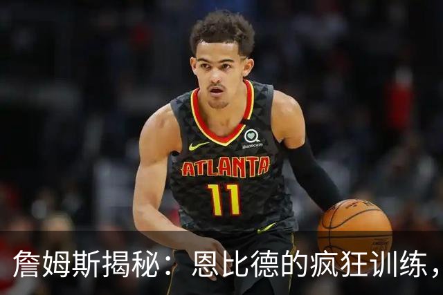 詹姆斯揭秘：恩比德的疯狂训练，简直比奥运时更强壮！